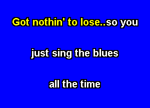 Got nothin' to lose..so you

just sing the blues

all the time