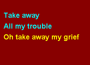 Take away
All my trouble

on take away my grief