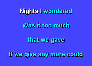 Nights I wondered
Was it too much

that we gave

If we give any more could