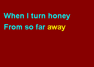 When I turn honey
From so far away