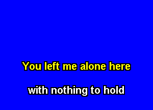 You left me alone here

with nothing to hold
