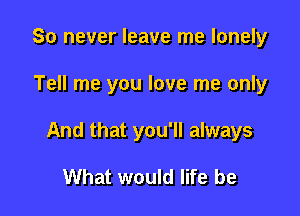 So never leave me lonely

Tell me you love me only

And that you'll always

What would life be