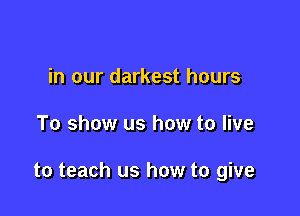 in our darkest hours

To show us how to live

to teach us how to give