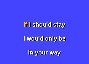 If I should stay

I would only be

in your way