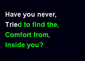 Have you never,
Tried to find the,

Comfort from,
Inside you?