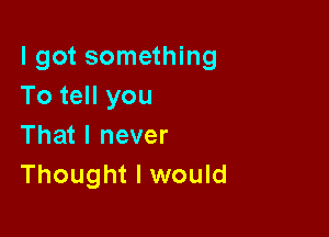 I got something
To tell you

That I never
Thought I would