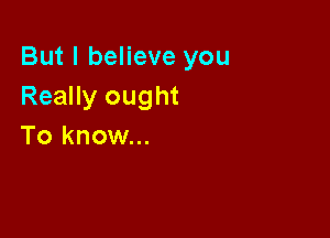 But I believe you
Really ought

To know...