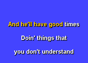 And he'll have good times

Doin' things that

you don't understand