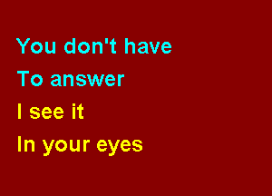 You don't have
To answer
I see it

In your eyes