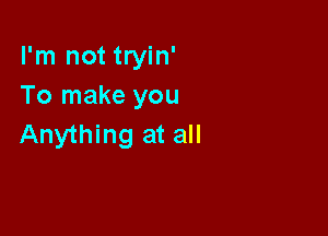 I'm not tryin'
To make you

Anything at all