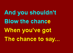 And you shouldn't
Blow the chance

When you've got
The chance to say...