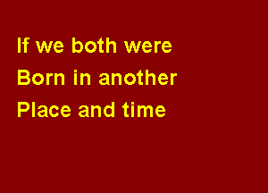 If we both were
Born in another

Place and time