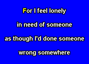 For I feel lonely

in need of someone
as though I'd done someone

wrong somewhere