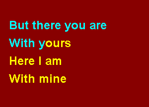 But there you are
With yours

Here I am
With mine