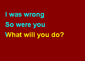 l was wrong
So were you

What will you do?