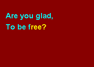 Are you glad,
To be free?