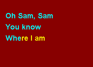 Oh Sam, Sam
You know

Where I am