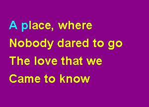 A place, where
Nobody dared to go

The love that we
Came to know