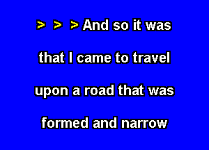 t t' t And so it was

that I came to travel

upon a road that was

formed and narrow