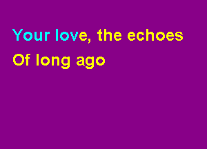 Your love, the echoes
Of long ago