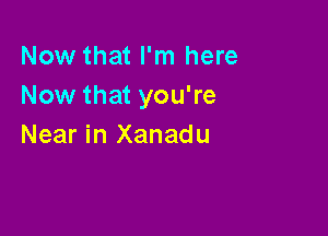 Now that I'm here
Now that you're

Near in Xanadu