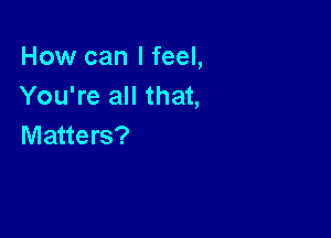 How can I feel,
You're all that,

Matters?