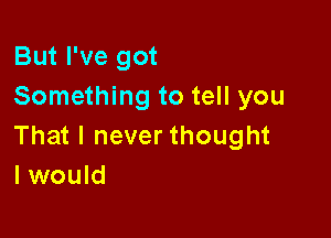 But I've got
Something to tell you

That I never thought
I would