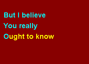 But I believe
You really

Ought to know