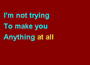 I'm not trying
To make you

Anything at all