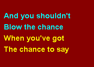 And you shouldn't
Blow the chance

When you've got
The chance to say