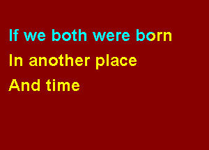 If we both were born
In another place

And time
