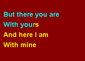 But there you are
With yours

And here I am
With mine