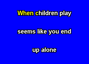 When children play

seems like you end

up alone