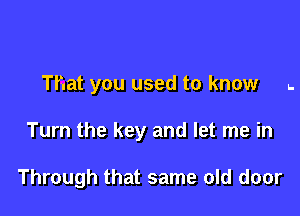 That you used to know .

Turn the key and let me in

Through that same old door