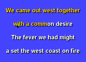 We came out west together
Writh a common desire
The fever we had might

a set the west coast on fire