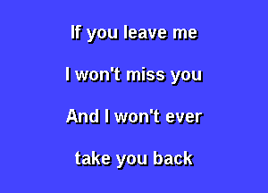 If you leave me

I won't miss you

And I won't ever

take you back