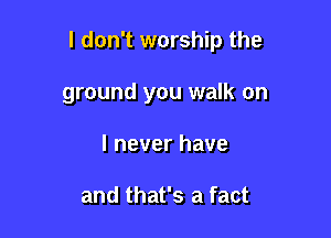 I don't worship the

ground you walk on
I never have

and that's a fact