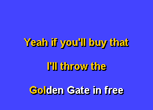 Yeah if you'll buy that

I'll throw the

Golden Gate in free