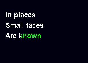 In places
Small faces

Are known