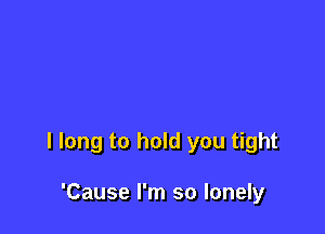 I long to hold you tight

'Cause I'm so lonely