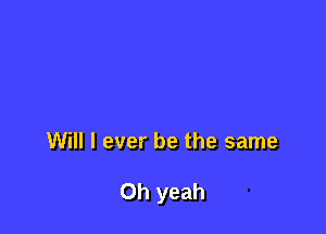 Will I ever be the same

Oh yeah