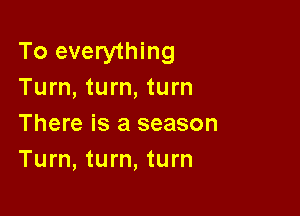 To everything
Turn, turn, turn

There is a season
Turn, turn, turn