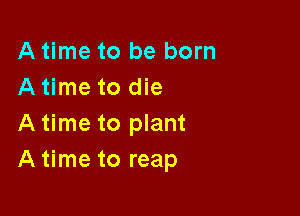 A time to be born
A time to die

A time to plant
A time to reap
