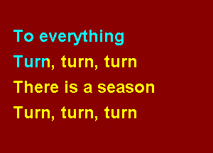 To everything
Turn, turn, turn

There is a season
Turn, turn, turn