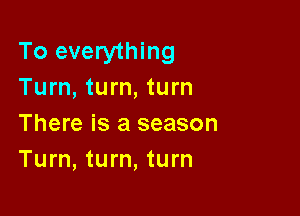 To everything
Turn, turn, turn

There is a season
Turn, turn, turn