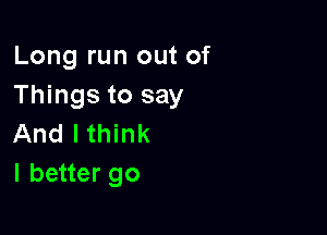 Long run out of
Things to say

And lthink
I better go