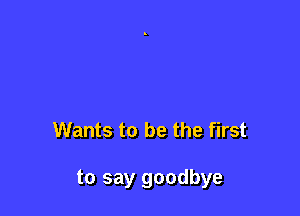 Wants to be the first

to say goodbye