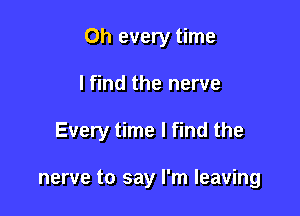 0h every time

I find the nerve

Every time I find the

nerve to say I'm leaving