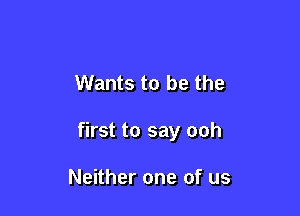 Wants to be the

first to say ooh

Neither one of us