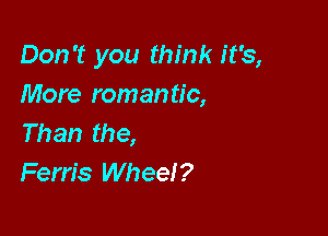 Don't you think it's,
More romantic,

Than the,
Ferris Wheel?